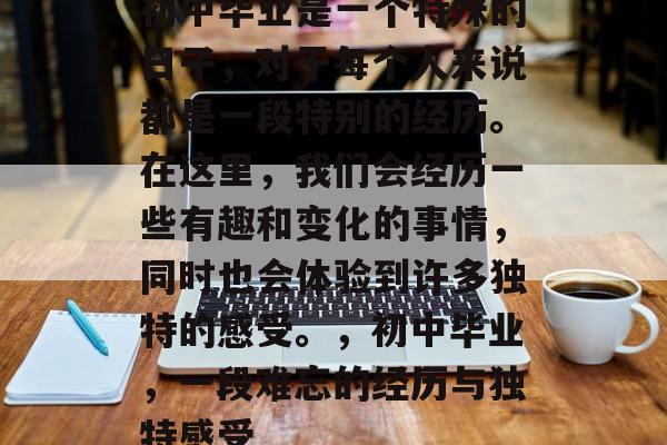 初中毕业是一个特殊的日子，对于每个人来说都是一段特别的经历。在这里，我们会经历一些有趣和变化的事情，同时也会体验到许多独特的感受。，初中毕业，一段难忘的经历与独特感受