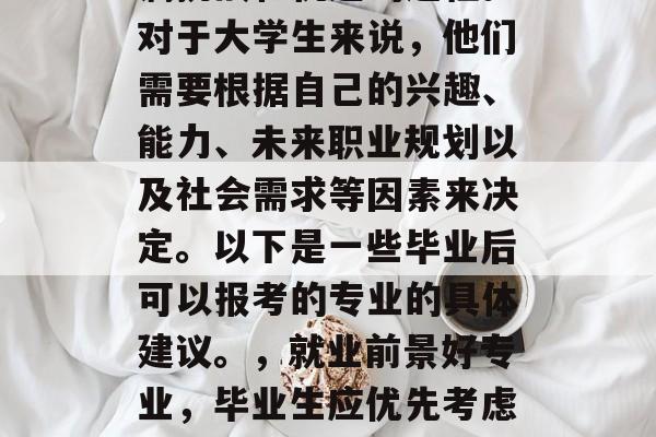 毕业之后，选择报考什么样的专业，是一个充满挑战和机遇的过程。对于大学生来说，他们需要根据自己的兴趣、能力、未来职业规划以及社会需求等因素来决定。以下是一些毕业后可以报考的专业的具体建议。，就业前景好专业，毕业生应优先考虑专业方向与自己未来发展密切相关的热门行业。