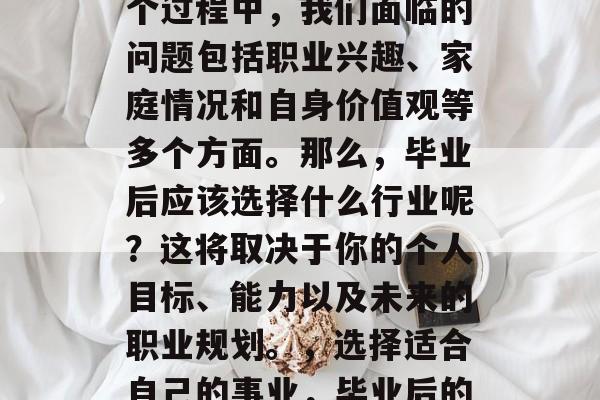 毕业后的选择是一个决定性的人生阶段。在这个过程中，我们面临的问题包括职业兴趣、家庭情况和自身价值观等多个方面。那么，毕业后应该选择什么行业呢？这将取决于你的个人目标、能力以及未来的职业规划。，选择适合自己的事业，毕业后的理想选择与自我价值实现的探讨