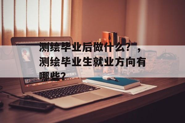 测绘毕业后做什么?,测绘毕业生就业方向有哪些? 测绘毕业后做什么?,测绘毕业生就业方向有哪些?