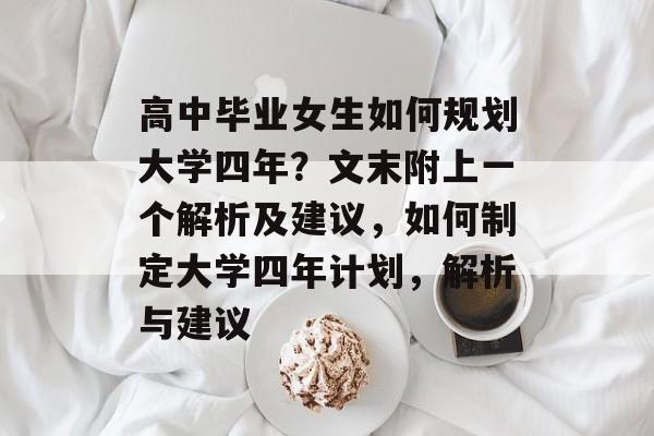 高中毕业女生如何规划大学四年?文末附上一个解析及建议,如何制定大学四年计划,解析与建议 高中毕业女生如何规划大学四年?文末附上一个解析及建议,如何制定大学四年计划,解析与建议