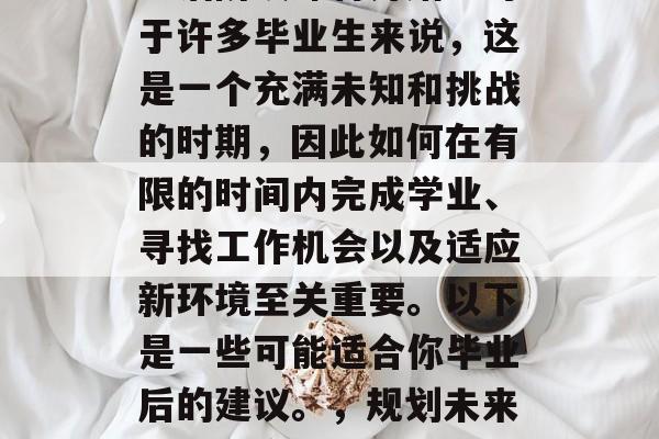毕业季即将到来,新的生活阶段即将开始。对于许多毕业生来说,这是一个充满未知和挑战的时期,因此如何在有限的时间内完成学业、寻找工作机会以及适应新环境至关重要。以下是一些可能适合你毕业后的建议。,规划未来,如何应对毕业季的挑战与机遇 毕业季即将到来,新的生活阶段即将开始。对于许多毕业生来说,这是一个充满未知和挑战的时期,因此如何在有限的时间内完成学业、寻找工作机会以及适应新环境至关重要。以下是一些可能适合你毕业后的建议。,规划未来,如何应对毕业季的挑战与机遇