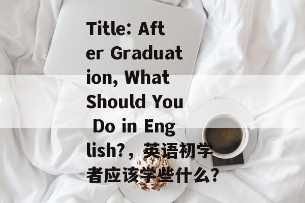 Title: After Graduation, What Should You Do in English?,英语初学者应该学些什么? Title: After Graduation, What Should You Do in English?,英语初学者应该学些什么?