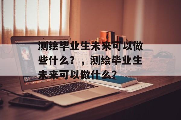 测绘毕业生未来可以做些什么？，测绘毕业生未来可以做什么？