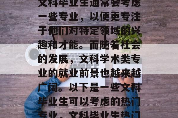 在众多的专业选择中,文科毕业生通常会考虑一些专业,以便更专注于他们对特定领域的兴趣和才能。而随着社会的发展,文科学术类专业的就业前景也越来越广阔。以下是一些文科毕业生可以考虑的热门专业,文科毕业生热门专业,文科学术领域 在众多的专业选择中,文科毕业生通常会考虑一些专业,以便更专注于他们对特定领域的兴趣和才能。而随着社会的发展,文科学术类专业的就业前景也越来越广阔。以下是一些文科毕业生可以考虑的热门专业,文科毕业生热门专业,文科学术领域
