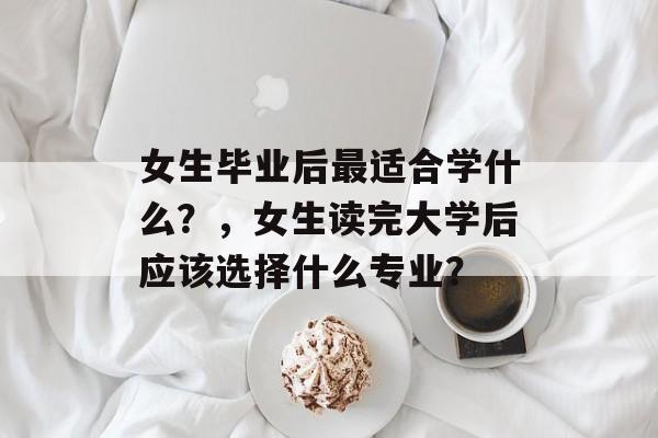 女生毕业后最适合学什么?,女生读完大学后应该选择什么专业? 女生毕业后最适合学什么?,女生读完大学后应该选择什么专业?