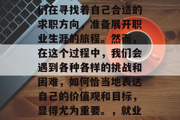 毕业季的到来，意味着我们即将开始新的生活篇章。在这个阶段，我们在寻找着自己合适的求职方向，准备展开职业生涯的旅程。然而，在这个过程中，我们会遇到各种各样的挑战和困难，如何恰当地表达自己的价值观和目标，显得尤为重要。，就业路漫漫，生涯规划需明确，求职路上挫折多，如何表述价值与目标?
