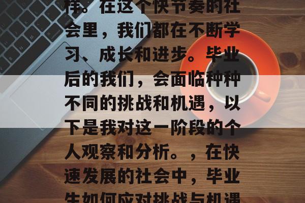 毕业多年,人生经历变样。在这个快节奏的社会里,我们都在不断学习、成长和进步。毕业后的我们,会面临种种不同的挑战和机遇,以下是我对这一阶段的个人观察和分析。,在快速发展的社会中,毕业生如何应对挑战与机遇? 毕业多年,人生经历变样。在这个快节奏的社会里,我们都在不断学习、成长和进步。毕业后的我们,会面临种种不同的挑战和机遇,以下是我对这一阶段的个人观察和分析。,在快速发展的社会中,毕业生如何应对挑战与机遇?