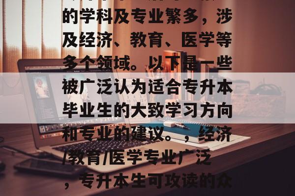 专升本毕业后可以报考的学科及专业繁多，涉及经济、教育、医学等多个领域。以下是一些被广泛认为适合专升本毕业生的大致学习方向和专业的建议。，经济/教育/医学专业广泛，专升本生可攻读的众多方向及其建议