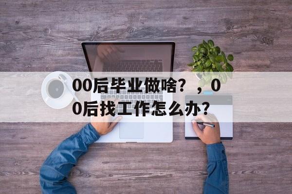 00后毕业做啥?,00后找工作怎么办? 00后毕业做啥?,00后找工作怎么办?