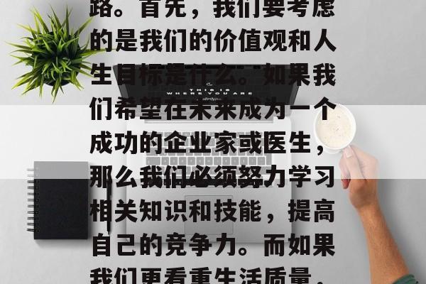 初中毕业后,我们应该做出怎样的选择呢?每个人都有自己的兴趣爱好和未来规划,但不能一味追求稳定的职业道路。首先,我们要考虑的是我们的价值观和人生目标是什么。如果我们希望在未来成为一个成功的企业家或医生,那么我们必须努力学习相关知识和技能,提高自己的竞争力。而如果我们更看重生活质量,那么我们可以尝试去做自己喜欢的事情,如旅游、阅读等。,做好职业规划,追求兴趣爱好与实现生活品质平衡 初中毕业后,我们应该做出怎样的选择呢?每个人都有自己的兴趣爱好和未来规划,但不能一味追求稳定的职业道路。首先,我们要考虑的是我们的价值观和人生目标是什么。如果我们希望在未来成为一个成功的企业家或医生,那么我们必须努力学习相关知识和技能,提高自己的竞争力。而如果我们更看重生活质量,那么我们可以尝试去做自己喜欢的事情,如旅游、阅读等。,做好职业规划,追求兴趣爱好与实现生活品质平衡