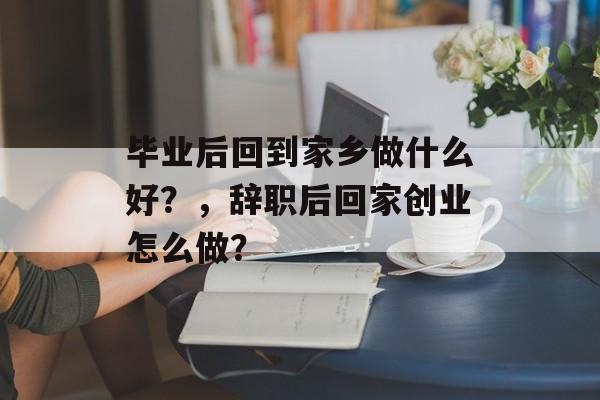毕业后回到家乡做什么好?,辞职后回家创业怎么做? 毕业后回到家乡做什么好?,辞职后回家创业怎么做?