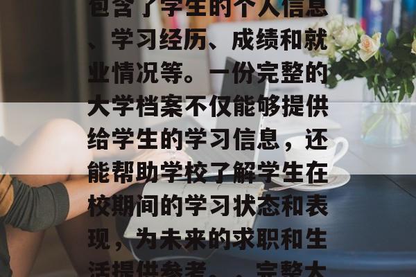 毕业后的大学档案是一项重要的个人资料,它包含了学生的个人信息、学习经历、成绩和就业情况等。一份完整的大学档案不仅能够提供给学生的学习信息,还能帮助学校了解学生在校期间的学习状态和表现,为未来的求职和生活提供参考。,完整大学档案,一份关键的个人资料 毕业后的大学档案是一项重要的个人资料,它包含了学生的个人信息、学习经历、成绩和就业情况等。一份完整的大学档案不仅能够提供给学生的学习信息,还能帮助学校了解学生在校期间的学习状态和表现,为未来的求职和生活提供参考。,完整大学档案,一份关键的个人资料