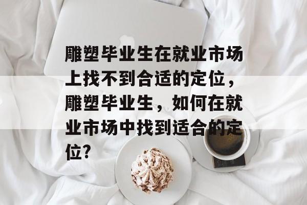 雕塑毕业生在就业市场上找不到合适的定位,雕塑毕业生,如何在就业市场中找到适合的定位? 雕塑毕业生在就业市场上找不到合适的定位,雕塑毕业生,如何在就业市场中找到适合的定位?