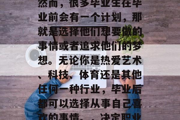 毕业是一个重要的时刻,你将开始新的旅程。然而,很多毕业生在毕业前会有一个计划,那就是选择他们想要做的事情或者追求他们的梦想。无论你是热爱艺术、科技、体育还是其他任何一种行业,毕业后都可以选择从事自己喜欢的事情。,决定职业,热情、技能和兴趣如何塑造未来 毕业是一个重要的时刻,你将开始新的旅程。然而,很多毕业生在毕业前会有一个计划,那就是选择他们想要做的事情或者追求他们的梦想。无论你是热爱艺术、科技、体育还是其他任何一种行业,毕业后都可以选择从事自己喜欢的事情。,决定职业,热情、技能和兴趣如何塑造未来