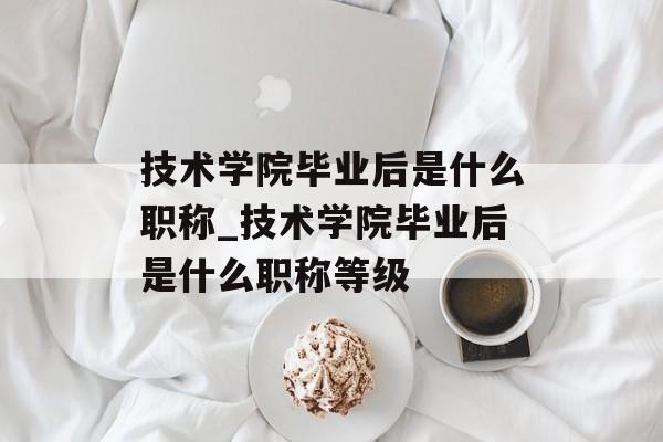 技术学院毕业后是什么职称_技术学院毕业后是什么职称等级