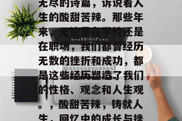 毕业后的回忆,像一首无尽的诗篇,诉说着人生的酸甜苦辣。那些年来,无论是在学校还是在职场,我们都曾经历无数的挫折和成功,都是这些经历塑造了我们的性格、观念和人生观。,酸甜苦辣,铸就人生,回忆中的成长与挫折 毕业后的回忆,像一首无尽的诗篇,诉说着人生的酸甜苦辣。那些年来,无论是在学校还是在职场,我们都曾经历无数的挫折和成功,都是这些经历塑造了我们的性格、观念和人生观。,酸甜苦辣,铸就人生,回忆中的成长与挫折