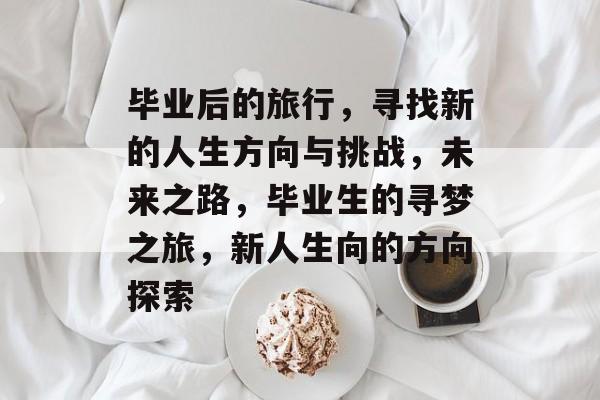 毕业后的旅行,寻找新的人生方向与挑战,未来之路,毕业生的寻梦之旅,新人生向的方向探索 毕业后的旅行,寻找新的人生方向与挑战,未来之路,毕业生的寻梦之旅,新人生向的方向探索