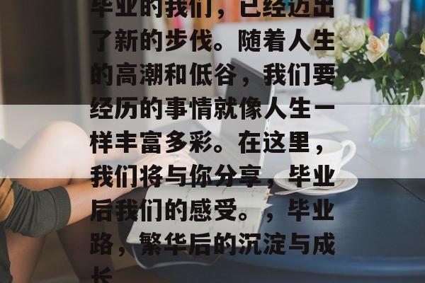 毕业的我们，已经迈出了新的步伐。随着人生的高潮和低谷，我们要经历的事情就像人生一样丰富多彩。在这里，我们将与你分享，毕业后我们的感受。，毕业路，繁华后的沉淀与成长