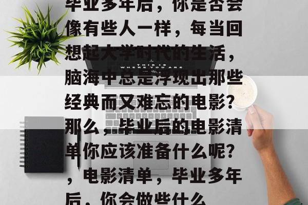 毕业多年后,你是否会像有些人一样,每当回想起大学时代的生活,脑海中总是浮现出那些经典而又难忘的电影?那么,毕业后的电影清单你应该准备什么呢?,电影清单,毕业多年后,你会做些什么 毕业多年后,你是否会像有些人一样,每当回想起大学时代的生活,脑海中总是浮现出那些经典而又难忘的电影?那么,毕业后的电影清单你应该准备什么呢?,电影清单,毕业多年后,你会做些什么
