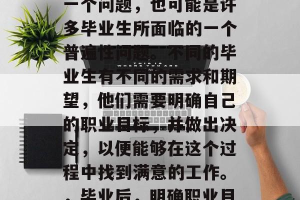 毕业后该做什么?这是一个问题,也可能是许多毕业生所面临的一个普遍性问题。不同的毕业生有不同的需求和期望,他们需要明确自己的职业目标,并做出决定,以便能够在这个过程中找到满意的工作。,毕业后,明确职业目标与选择工作方式 毕业后该做什么?这是一个问题,也可能是许多毕业生所面临的一个普遍性问题。不同的毕业生有不同的需求和期望,他们需要明确自己的职业目标,并做出决定,以便能够在这个过程中找到满意的工作。,毕业后,明确职业目标与选择工作方式