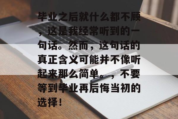 毕业之后就什么都不顾，这是我经常听到的一句话。然而，这句话的真正含义可能并不像听起来那么简单。，不要等到毕业再后悔当初的选择！