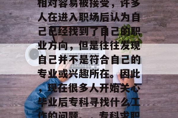 毕业专科找工作。大学毕业生在社会上的定位相对容易被接受,许多人在进入职场后认为自己已经找到了自己的职业方向,但是往往发现自己并不是符合自己的专业或兴趣所在。因此,现在很多人开始关心毕业后专科寻找什么工作的问题。,专科求职,找工作易受院校定位影响? 毕业专科找工作。大学毕业生在社会上的定位相对容易被接受,许多人在进入职场后认为自己已经找到了自己的职业方向,但是往往发现自己并不是符合自己的专业或兴趣所在。因此,现在很多人开始关心毕业后专科寻找什么工作的问题。,专科求职,找工作易受院校定位影响?