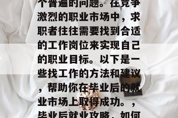毕业后找工作,这是一个普遍的问题。在竞争激烈的职业市场中,求职者往往需要找到合适的工作岗位来实现自己的职业目标。以下是一些找工作的方法和建议,帮助你在毕业后的就业市场上取得成功。,毕业后就业攻略,如何找到满意的工作岗位 毕业后找工作,这是一个普遍的问题。在竞争激烈的职业市场中,求职者往往需要找到合适的工作岗位来实现自己的职业目标。以下是一些找工作的方法和建议,帮助你在毕业后的就业市场上取得成功。,毕业后就业攻略,如何找到满意的工作岗位