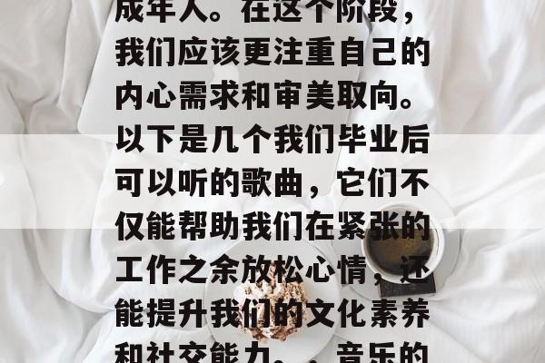 毕业了,不再是青涩的少年,而是一个成熟的成年人。在这个阶段,我们应该更注重自己的内心需求和审美取向。以下是几个我们毕业后可以听的歌曲,它们不仅能帮助我们在紧张的工作之余放松心情,还能提升我们的文化素养和社交能力。,音乐的力量,放松心情、提升文化素养与社交能力 毕业了,不再是青涩的少年,而是一个成熟的成年人。在这个阶段,我们应该更注重自己的内心需求和审美取向。以下是几个我们毕业后可以听的歌曲,它们不仅能帮助我们在紧张的工作之余放松心情,还能提升我们的文化素养和社交能力。,音乐的力量,放松心情、提升文化素养与社交能力