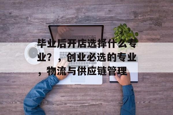 毕业后开店选择什么专业？，创业必选的专业，物流与供应链管理