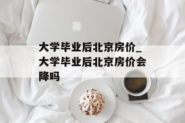 大学毕业后北京房价_大学毕业后北京房价会降吗