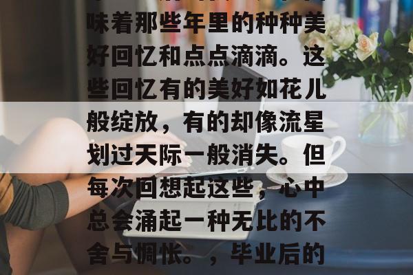 毕业之后的我总是在回味着那些年里的种种美好回忆和点点滴滴。这些回忆有的美好如花儿般绽放,有的却像流星划过天际一般消失。但每次回想起这些,心中总会涌起一种无比的不舍与惆怅。,毕业后的回忆 毕业之后的我总是在回味着那些年里的种种美好回忆和点点滴滴。这些回忆有的美好如花儿般绽放,有的却像流星划过天际一般消失。但每次回想起这些,心中总会涌起一种无比的不舍与惆怅。,毕业后的回忆