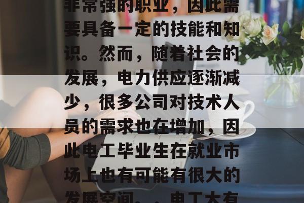 电工,这是一个技术性非常强的职业,因此需要具备一定的技能和知识。然而,随着社会的发展,电力供应逐渐减少,很多公司对技术人员的需求也在增加,因此电工毕业生在就业市场上也有可能有很大的发展空间。,电工大有可为 电工,这是一个技术性非常强的职业,因此需要具备一定的技能和知识。然而,随着社会的发展,电力供应逐渐减少,很多公司对技术人员的需求也在增加,因此电工毕业生在就业市场上也有可能有很大的发展空间。,电工大有可为