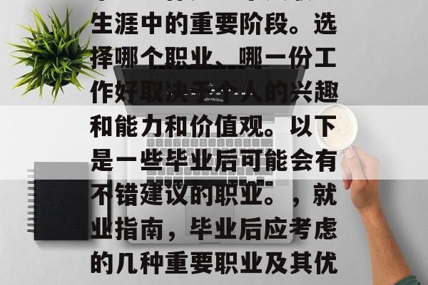 毕业工作是一个人职业生涯中的重要阶段。选择哪个职业、哪一份工作好取决于个人的兴趣和能力和价值观。以下是一些毕业后可能会有不错建议的职业。,就业指南,毕业后应考虑的几种重要职业及其优劣势 毕业工作是一个人职业生涯中的重要阶段。选择哪个职业、哪一份工作好取决于个人的兴趣和能力和价值观。以下是一些毕业后可能会有不错建议的职业。,就业指南,毕业后应考虑的几种重要职业及其优劣势