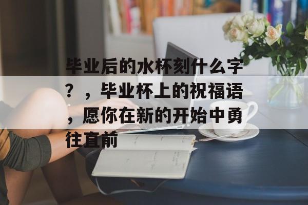 毕业后的水杯刻什么字?,毕业杯上的祝福语,愿你在新的开始中勇往直前 毕业后的水杯刻什么字?,毕业杯上的祝福语,愿你在新的开始中勇往直前