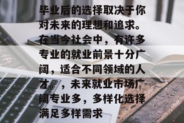 毕业后的选择取决于你对未来的理想和追求。在当今社会中,有许多专业的就业前景十分广阔,适合不同领域的人才。,未来就业市场广阔专业多,多样化选择满足多样需求 毕业后的选择取决于你对未来的理想和追求。在当今社会中,有许多专业的就业前景十分广阔,适合不同领域的人才。,未来就业市场广阔专业多,多样化选择满足多样需求