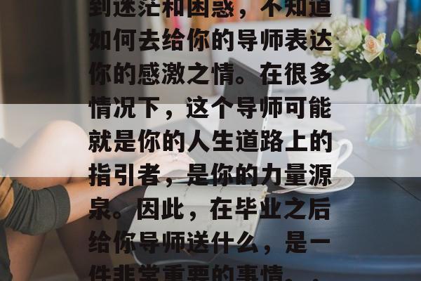 毕业之后，你可能会感到迷茫和困惑，不知道如何去给你的导师表达你的感激之情。在很多情况下，这个导师可能就是你的人生道路上的指引者，是你的力量源泉。因此，在毕业之后给你导师送什么，是一件非常重要的事情。，毕业后的感谢之礼