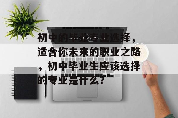 初中的毕业专业选择,适合你未来的职业之路,初中毕业生应该选择的专业是什么? 初中的毕业专业选择,适合你未来的职业之路,初中毕业生应该选择的专业是什么?