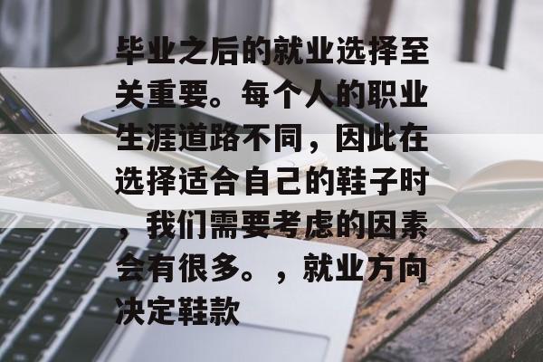 毕业之后的就业选择至关重要。每个人的职业生涯道路不同,因此在选择适合自己的鞋子时,我们需要考虑的因素会有很多。,就业方向决定鞋款 毕业之后的就业选择至关重要。每个人的职业生涯道路不同,因此在选择适合自己的鞋子时,我们需要考虑的因素会有很多。,就业方向决定鞋款