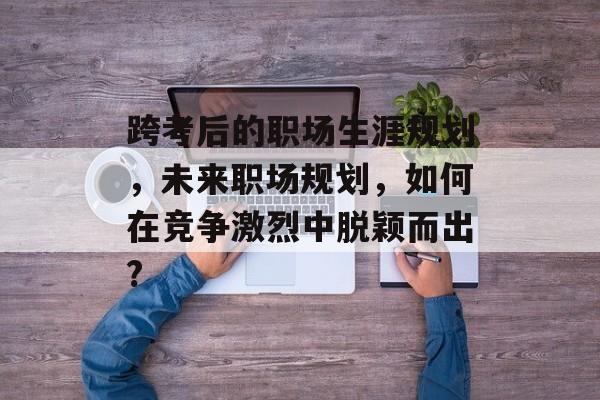 跨考后的职场生涯规划，未来职场规划，如何在竞争激烈中脱颖而出?