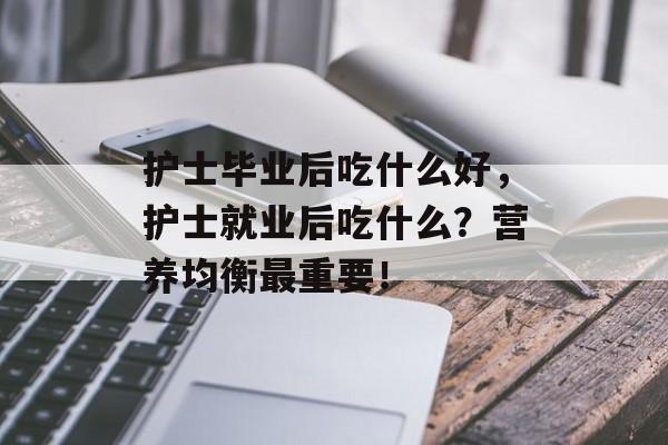 护士毕业后吃什么好,护士就业后吃什么?营养均衡最重要! 护士毕业后吃什么好,护士就业后吃什么?营养均衡最重要!