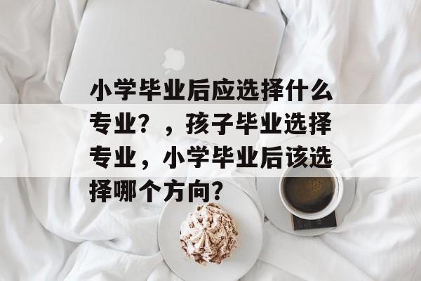 小学毕业后应选择什么专业？，孩子毕业选择专业，小学毕业后该选择哪个方向？