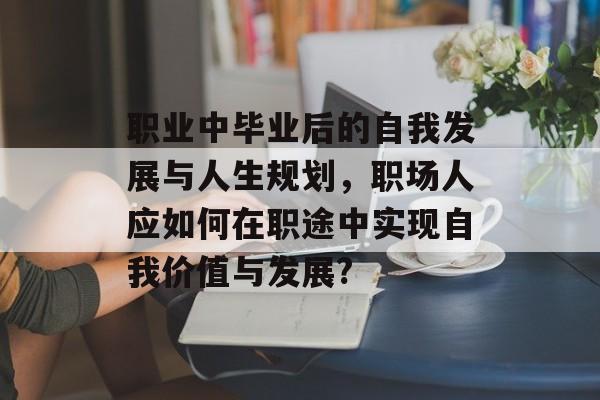 职业中毕业后的自我发展与人生规划,职场人应如何在职途中实现自我价值与发展? 职业中毕业后的自我发展与人生规划,职场人应如何在职途中实现自我价值与发展?