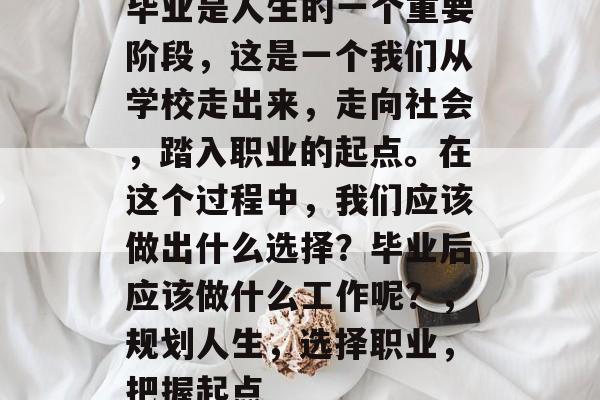 毕业是人生的一个重要阶段,这是一个我们从学校走出来,走向社会,踏入职业的起点。在这个过程中,我们应该做出什么选择?毕业后应该做什么工作呢?,规划人生,选择职业,把握起点 毕业是人生的一个重要阶段,这是一个我们从学校走出来,走向社会,踏入职业的起点。在这个过程中,我们应该做出什么选择?毕业后应该做什么工作呢?,规划人生,选择职业,把握起点