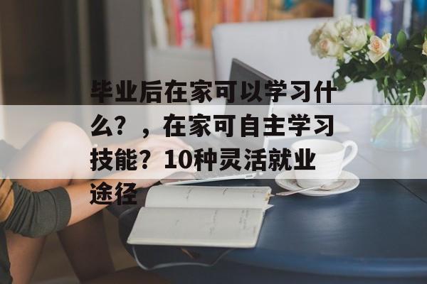 毕业后在家可以学习什么？，在家可自主学习技能？10种灵活就业途径