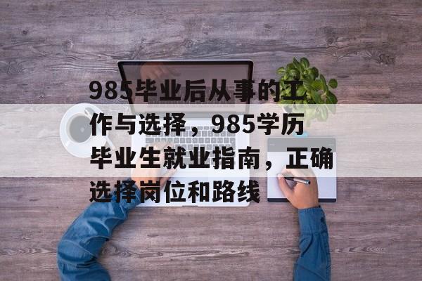 985毕业后从事的工作与选择，985学历毕业生就业指南，正确选择岗位和路线