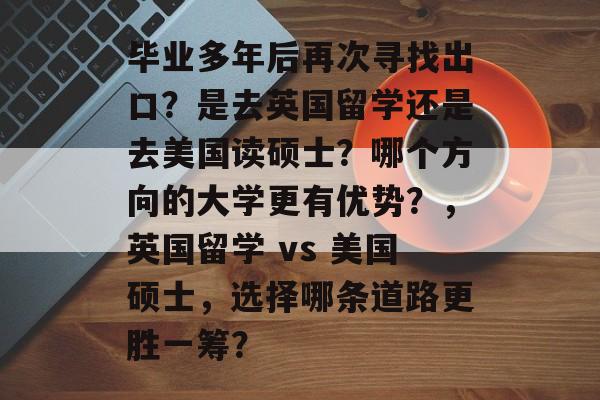毕业多年后再次寻找出口？是去英国留学还是去美国读硕士？哪个方向的大学更有优势？，英国留学 vs 美国硕士，选择哪条道路更胜一筹？