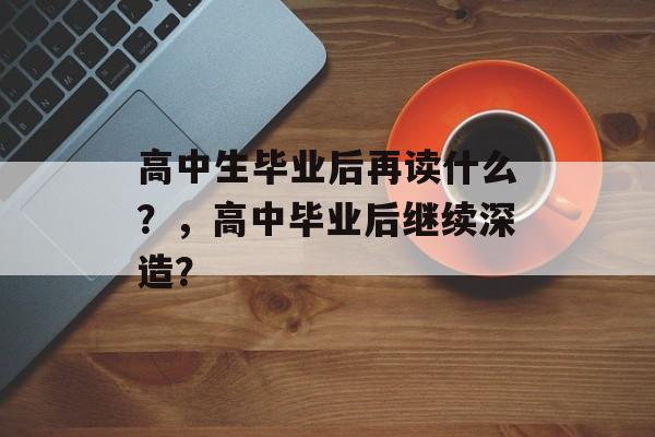 高中生毕业后再读什么?,高中毕业后继续深造? 高中生毕业后再读什么?,高中毕业后继续深造?
