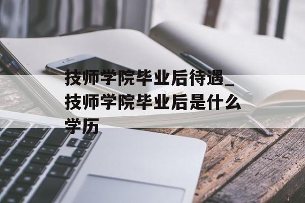 技师学院毕业后待遇_技师学院毕业后是什么学历 技师学院毕业后待遇_技师学院毕业后是什么学历
