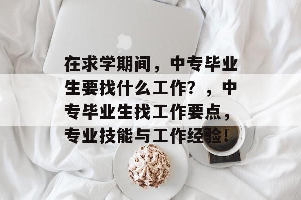 在求学期间,中专毕业生要找什么工作?,中专毕业生找工作要点,专业技能与工作经验! 在求学期间,中专毕业生要找什么工作?,中专毕业生找工作要点,专业技能与工作经验!